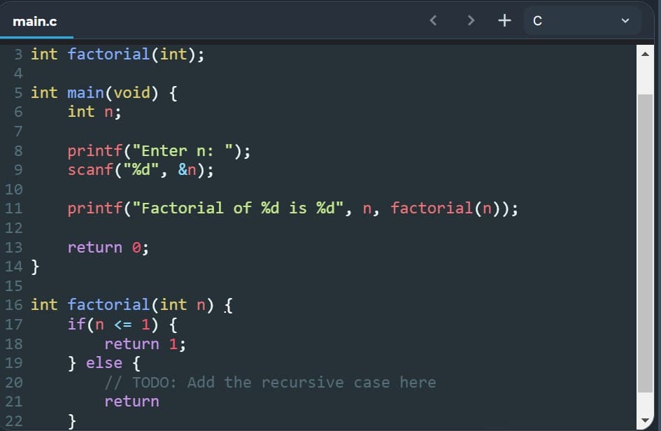 main.c
> + C
3 int factorial(int);
4
5 int main(void) {
6
int n;
7
8
printf("Enter n: ");
9
scanf("%d", &n);
10
11
printf("Factorial of %d is %d", n, factorial(n));
12
13
return 0;
14}
15
16 int factorial(int n) {
17
if(n <= 1) {
18
return 1;
19
} else {
20
// TODO: Add the recursive case here
21
return
22
}