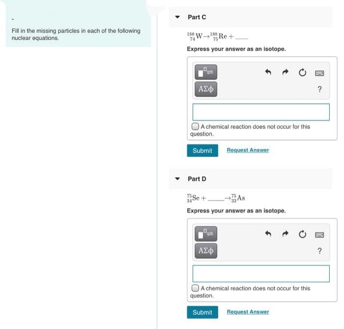 Part C
Fill in the missing particles in each of the following
nuclear equations.
188 W Re +
74
Express your answer as an isotope.
A chemical reaction does not occur for this
question,
Submit
Request Answer
Part D
Se +.
As
Express your answer as an isotope.
ΑΣφ
?
A chemical reaction does not occur for this
question.
Submit
Request Answer

