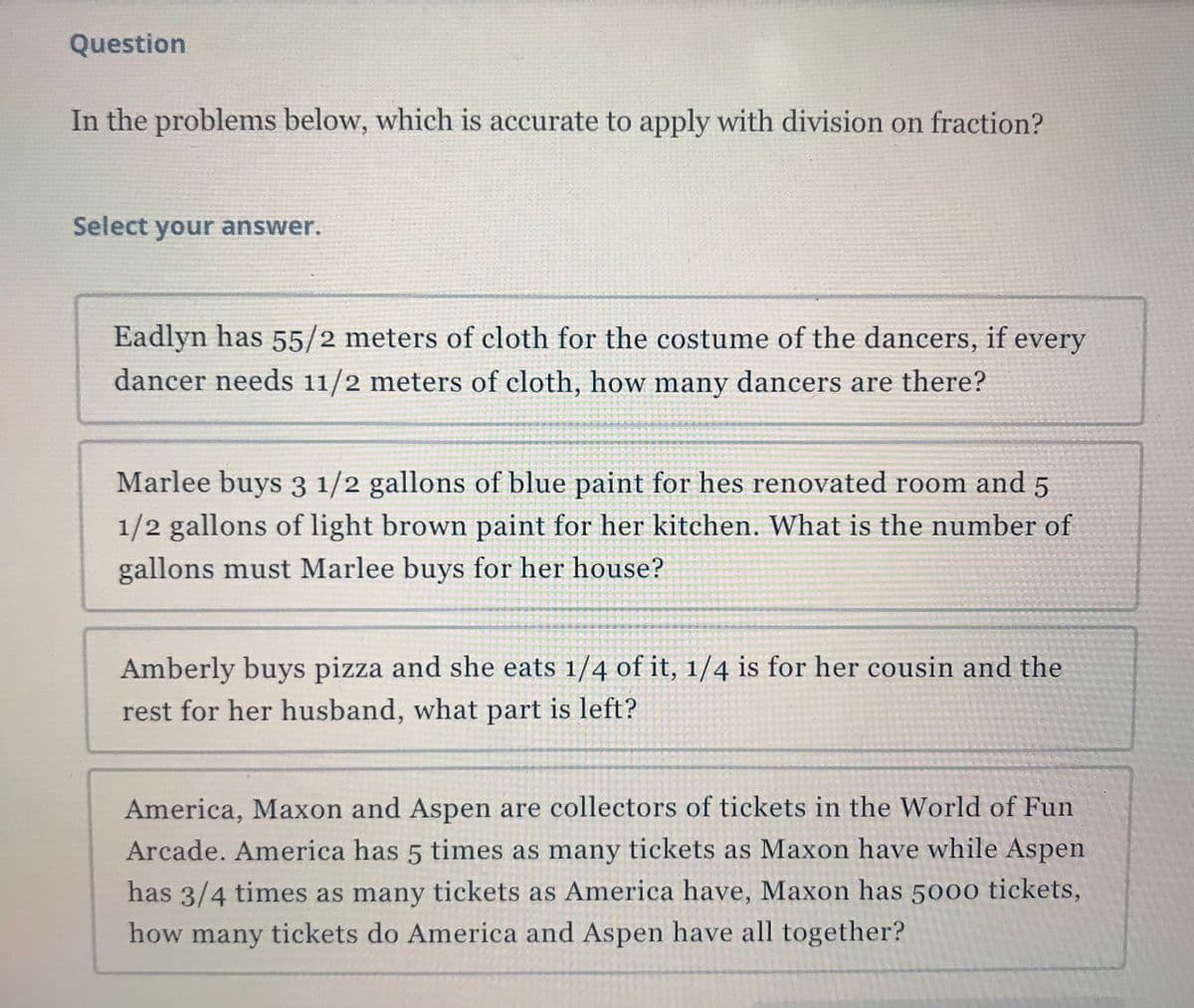 Question
In the problems below, which is accurate to apply with division on fraction?
Select your answer.
Eadlyn has 55/2 meters of cloth for the costume of the dancers, if every
dancer needs 11/2 meters of cloth, how many dancers are there?
Marlee buys 3 1/2 gallons of blue paint for hes renovated room and 5
1/2 gallons of light brown paint for her kitchen. What is the number of
gallons must Marlee buys for her house?
Amberly buys pizza and she eats 1/4 of it, 1/4 is for her cousin and the
rest for her husband, what part is left?
America, Maxon and Aspen are collectors of tickets in the World of Fun
Arcade. America has 5 times as many tickets as Maxon have while Aspen
has 3/4 times as many tickets as America have, Maxon has 5000 tickets,
how many tickets do America and Aspen have all together?
