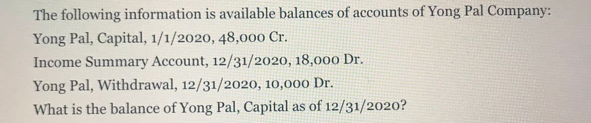 The following information is available balances of accounts of Yong Pal Company:
Yong Pal, Capital, 1/1/2020, 48,000 Cr.
Income Summary Account, 12/31/2020, 18,000 Dr.
Yong Pal, Withdrawal, 12/31/2020, 10,000 Dr.
What is the balance of Yong Pal, Capital as of 12/31/2020?
