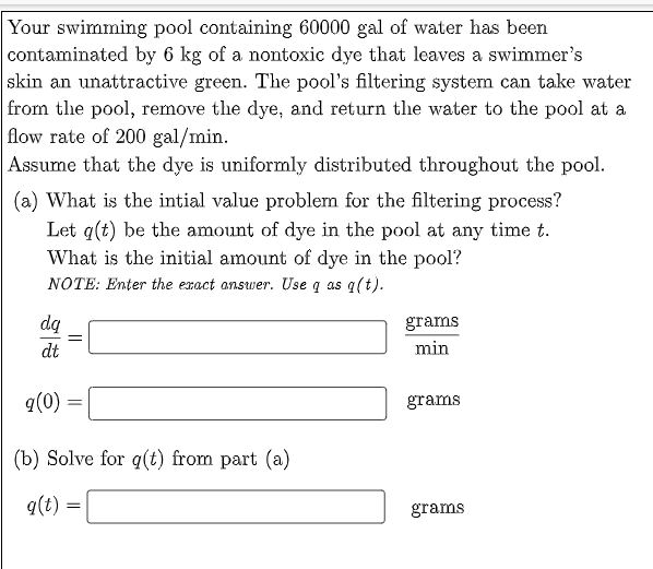 Your swimming pool containing 60000 gal of water has been
contaminated by 6 kg of a nontoxic dye that leaves a swimmer's
skin an unattractive green. The pool's filtering system can take water
from the pool, remove the dye, and return the water to the pool at a
flow rate of 200 gal/min.
Assume that the dye is uniformly distributed throughout the pool.
(a) What is the intial value problem for the filtering process?
Let q(t) be the amount of dye in the pool at any time t.
What is the initial amount of dye in the pool?
NOTE: Ențer the exact answer. Use q as g(t).
dą
grams
dt
min
q(0) =
grams
(b) Solve for q(t) from part (a)
q(t) =
grams
||
