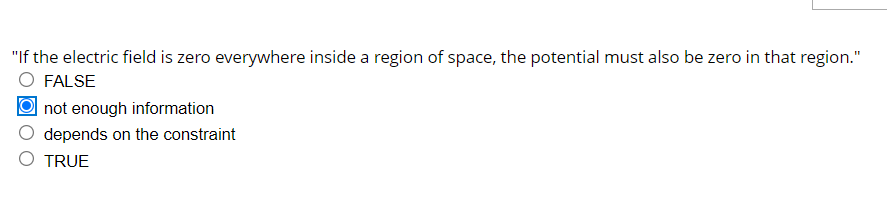 "If the electric field is zero everywhere inside a region of space, the potential must also be zero in that region."
FALSE
not enough information
depends on the constraint
O TRUE
