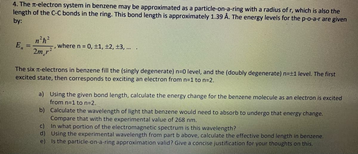 4. The n-electron system in benzene may be approximated as a particle-on-a-ring with a radius of r, which is also the
length of the C-C bonds in the ring. This bond length is approximately 1.39 Å. The energy levels for the p-o-a-r are given
by:
n'h
E, =
where n = 0, ±1, ±2, ±3, ..
2m r
The six t-electrons in benzene fill the (singly degenerate) n30 level, and the (doubly degenerate) n=±1 level. The first
excited state, then corresponds to exciting an electron from n=1 to n=2.
a) Using the given bond length, calculate the energy change for the benzene molecule as an electron is excited
from n=1 to n=2.
b) Calculate the wavelength of light that benzene would need to absorb to undergo that energy change.
Compare that with the experimental value of 268 nm.
c)
In what portion of the electromagnetic spectrum is this wavelength?
d) Using the experimental wavelength from part b above, calculate the effective bond length in benzene.
e) Is the particle-on-a-ring approximation valid? Give a concise justification for your thoughts on this.
