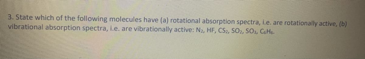 3. State which of the following molecules have (a) rotational absorption spectra, i.e. are rotationally active, (b)
vibrational absorption spectra, i.e. are vibrationally active: N2, HF, CS2, SO2, SO, C6H6.
