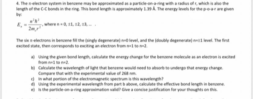 4. The n-electron system in benzene may be approximated as a particle-on-a-ring with a radius of r, which is also the
length of the C-C bonds in the ring. This bond length is approximately 1.39 A. The energy levels for the p-o-a-r are given
by:
n'h
E,
,where n = 0, t1, ±2, 13, .
2m,r?
The six r-electrons in benzene fill the (singly degenerate) n 0 level, and the (doubly degenerate) n=t1 level. The first
excited state, then corresponds to exciting an electron from n=1 to n=2.
a) Using the given bond length, calculate the energy change for the benzene molecule as an electron is excited
from n=1 to n=2.
b) Calculate the wavelength of light that benzene would need to absorb to undergo that energy change.
Compare that with the experimental value of 268 nm.
c) In what portion of the electromagnetic spectrum is this wavelength?
d) Using the experimental wavelength from part b above, calculate the effective bond length in benzene.
e) Is the particle-on-a-ring approximation valid? Give a concise justification for your thoughts on this.
