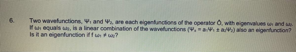 6.
Two wavefunctions, 4, and Y2, are each eigenfunctions of the operator Ô, with eigenvalues wi and w2.
If wi equals w2, is a linear combination of the wavefunctions (Y: = a14, ± a242) also an eigenfunction?
Is it an eigenfunction if f wi # we?
