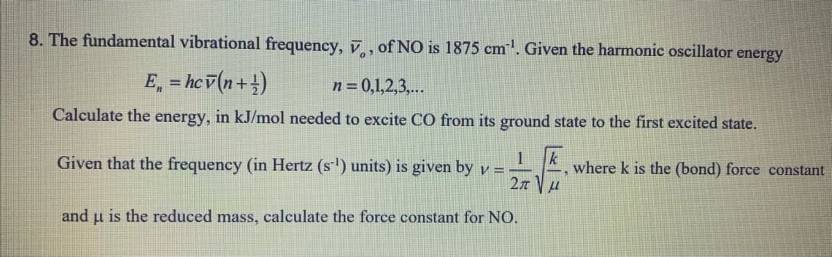 8. The fundamental vibrational frequency, , of NO is 1875 cm. Given the harmonic oscillator energy
E, = hcv(n+ !)
n = 0,1,2,3,...
%3D
Calculate the energy, in kJ/mol needed to excite CO from its ground state to the first excited state.
Given that the frequency (in Hertz (s) units) is given by y =
k
where k is the (bond) force constant
and u is the reduced mass, calculate the force constant for NO.
