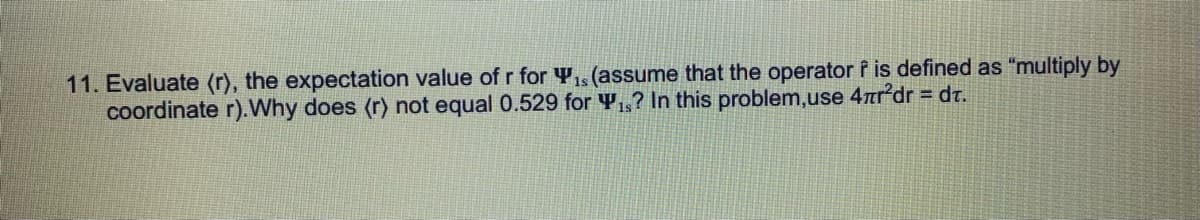 11. Evaluate (r), the expectation value of r for Y,s (assume that the operator f is defined as "multiply by
coordinate r).Why does (r) not equal 0.529 for Y,,? In this problem,use 4ardr = dt.
