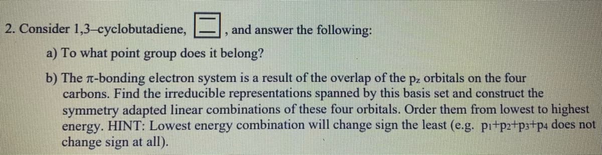2. Consider 1,3-cyclobutadiene,
and answer the following:
a) To what point group does it belong?
b) The T-bonding electron system is a result of the overlap of the p, orbitals on the four
carbons. Find the irreducible representations spanned by this basis set and construct the
symmetry adapted linear combinations of these four orbitals. Order them from lowest to highest
energy. HINT: Lowest energy combination will change sign the least (e.g. pi+p2+p3+p4 does not
change sign at all).
