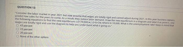 QUESTION 13
"Consider the labor market in year 2021 but now assume that wages are totally rigid and cannot adjust during 2021. In this year business owners
predict low sales for the years to come. As a result, they reduce labor demand. Draw the new equilibrium in a diagram and label it as point C. Use
the following equations to find the new equilibrium: LD-70.000-w, LS-b+2w, where b-10,000. What is the unemployment rate? Keep in mind that
wages are totally rigid and use the diagram to help you understand what is going on."
43 percent
22 percent.
O 20 percent
None of the other options