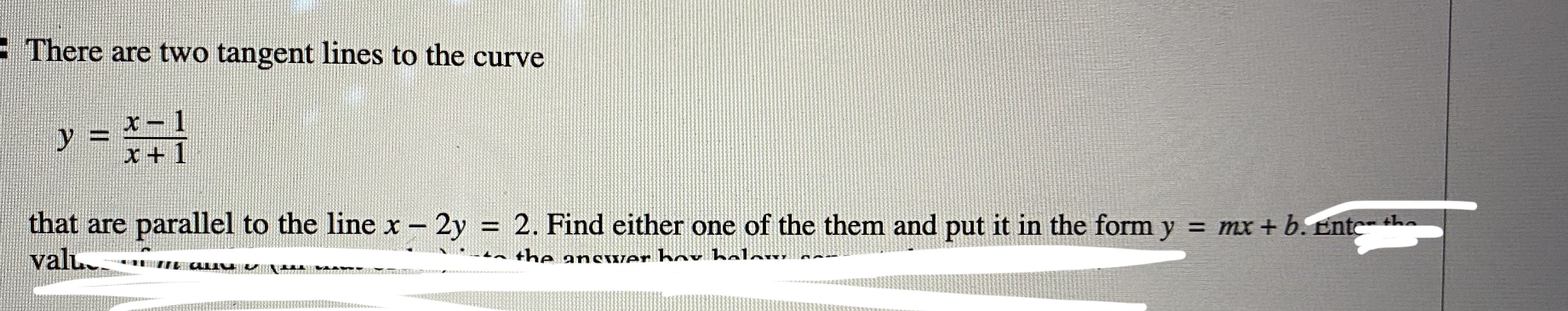 There are two tangent lines to the curve
y
%3D
x+ 1
that are parallel to the line x - 2y = 2. Find either one of the them and put it in the form y = mx + b. Ente- the
valu.
|
the ansver bov belew.
