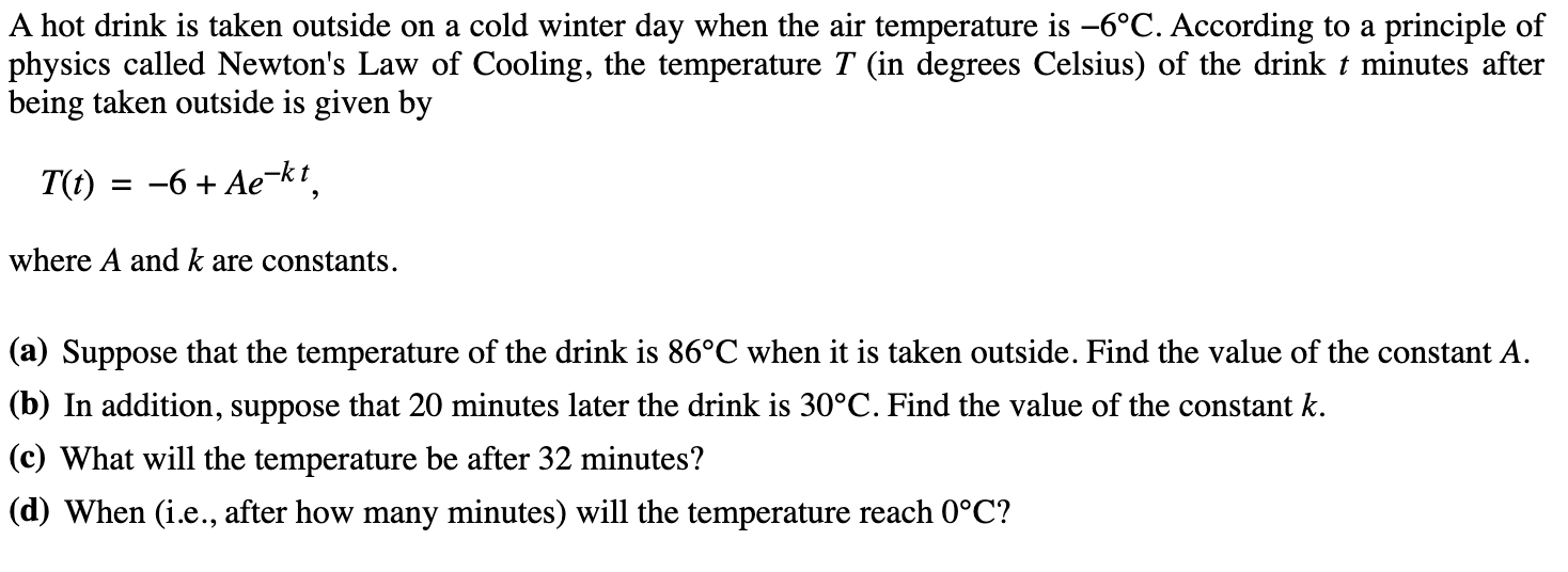 A hot drink is taken outside on a cold winter day when the air temperature is –6°C. According to a principle of
physics called Newton's Law of Cooling, the temperature T (in degrees Celsius) of the drink t minutes after
being taken outside is given by
T(t) = -6 + Ae-kt.
%3D
where A and k are constants.
(a) Suppose that the temperature of the drink is 86°C when it is taken outside. Find the value of the constant A.
(b) In addition, suppose that 20 minutes later the drink is 30°C. Find the value of the constant k.
(c) What will the temperature be after 32 minutes?
