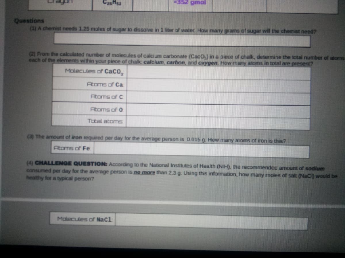 CasHsa
=352 gmal
Questions
(1) A chemist needs 1.25 moles of sugar to dissolve in 1 liter of water. How many grams of sugar will the chemist need?
(2) From the calculated number of molecules of calcium carbonate (CacO,) in a piece of chalk, determine the total number of atorns
each of the elements within your piece of chalk calcium, carbon, and oxygen. Hovw many atoms in total are present?
Molecules of CaCO,
Atoms of Ca
Atoms of C
Atoms of 0
Total atoms
(3) The amount of iron required per day for the average person is D.015 g. How many atoms of iron is this?
Atoms of Fe
(4) CHALLENGE QUESTION: According to the National Institutes of Health (NIH). the recommended amount of sodium
consumed per day for the average person is no more than 2.3 g. Using this information, how many moles of salt (NaCI) would be
healthy for a typical person?
Molecules of NaCl
