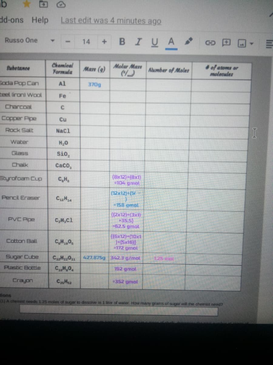 dd-ons Help
Last edit was 4 minutes ago
BIUA
Russo One
14
Chamical
Formula
Molar Mast
of atoms or
molecules
Subetance
Mase (9)
Aumber of Moler
Soda Pop Can
Al
370g
teel (ironi Wool
Fe
Charcoal
C
Copper Pipe
Cu
Rock Salt
Nacl
Water
H,0
Glass
Si0,
Chalk
CaCO,
styrofoam Cup
(Bx12)-(8x1)
104 gmol
C,H,
Pencil Eraser
CH
=158 ombl
(2x12-(3x1)
+35.5)
-625 gmol
PVC Pipe
C,H,Cl
(6x12)-(10x1
Cotton Ball
E172 gmol
Sugar Cube
CH0
427.875g 3423 g/mol
125 mo
Plastic Bottle
CH,0
192 gmol
Crayon
CHs2
=352 gmol
tions
(1) A chemist teeds 125 moles of sugar so dissolve in 1 er of water How many grams of sugar will the chemist need?
lili
