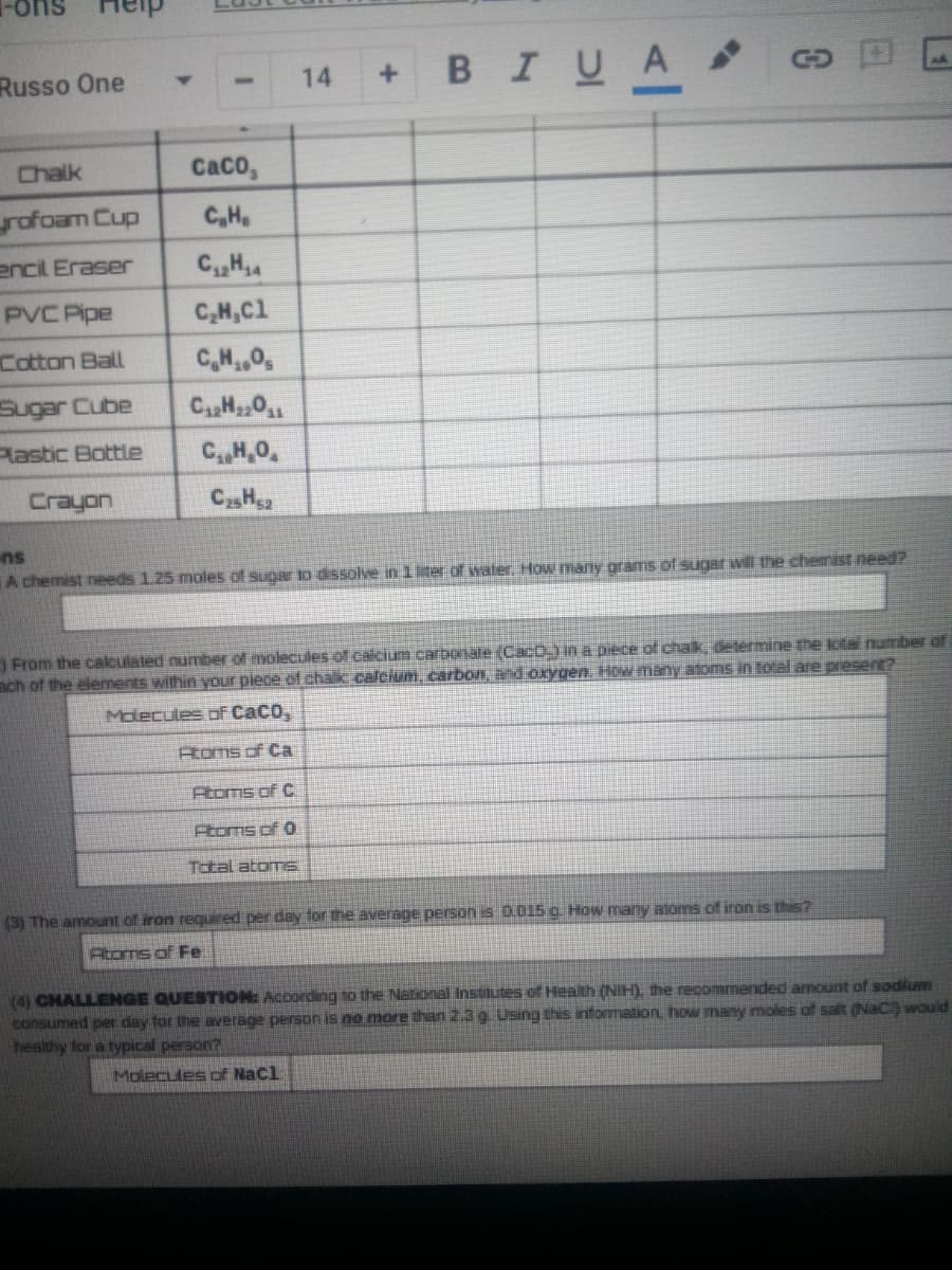 Her
BIUA
Russo One
14
+.
Chalk
CaCo,
rofoam Cup
C,H
encil Eraser
C,H4
PVC Pipe
C,H,Cl
Cotton Ball
C,H,0,
Sugar Cube
Pastic Bottle
C,,H,0,
Crayon
CH52
ns
A chemist needs 1.25 moles of sugar to dssolve in 1ter of water. How many grams of sugar will the chemist need?
From the calculated number of molecules of caicium carbonale (CacO in a piece of chak, determine the Jotal number of
ach of the elements within your piece of chalk.calcium, carbon, and orygen. How many atoms in total are present?
Molecules oF CaCo,
Atoms of Ca
Atoms of C
Ptoms of 0
Total atomS.
(3) The amount of iron requred per day for the average person is 0.015 g. How many alams of iron is this?
Atoms of Fe.
(4) CHALLENGE QUESTION: According to the National Insututes of Health (NIH), the recommended amount of sodium
consumed per day for the average person is no more than 2.3 g. Using this information, how many moles of salt (NaC) would
healthy for a typical person?
Molecules of Nacl
