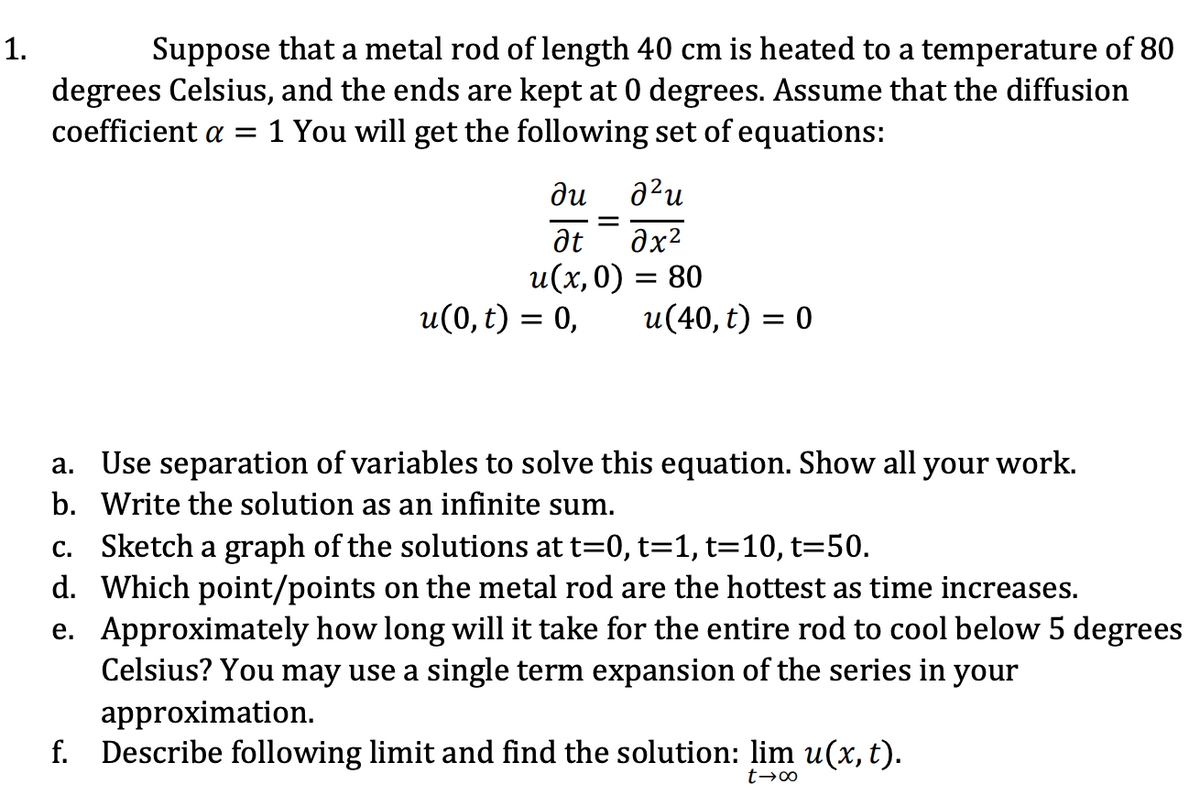 1.
Suppose that a metal rod of length 40 cm is heated to a temperature of 80
degrees Celsius, and the ends are kept at 0 degrees. Assume that the diffusion
coefficient a = 1 You will get the following set of equations:
ди
² u
at
əx²
u(x,0) = 80
u(0, t) = 0,
=
u(40, t) = 0
a. Use separation of variables to solve this equation. Show all your work.
b. Write the solution as an infinite sum.
c. Sketch a graph of the solutions at t=0, t=1, t=10, t=50.
d. Which point/points on the metal rod are the hottest as time increases.
e. Approximately how long will it take for the entire rod to cool below 5 degrees
Celsius? You may use a single term expansion of the series in your
approximation.
f. Describe following limit and find the solution: lim u(x, t).
t→∞