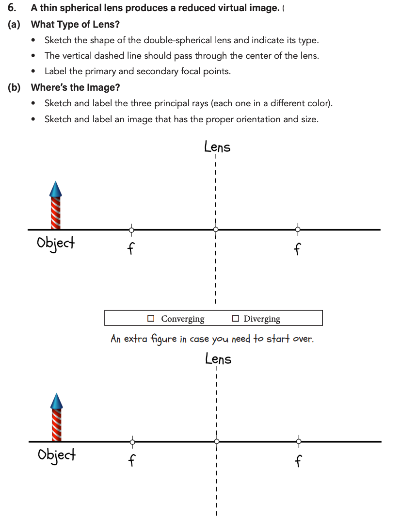 6.
A thin spherical lens produces a reduced virtual image.
(a) What Type of Lens?
●
Sketch the shape of the double-spherical lens and indicate its type.
The vertical dashed line should pass through the center of the lens.
Label the primary and secondary focal points.
(b) Where's the Image?
●
Sketch and label the three principal rays (each one in a different color).
Sketch and label an image that has the proper orientation and size.
Lens
Object
Object
f
f
Converging
Diverging
An extra figure in case you need to start over.
Lens
f
f