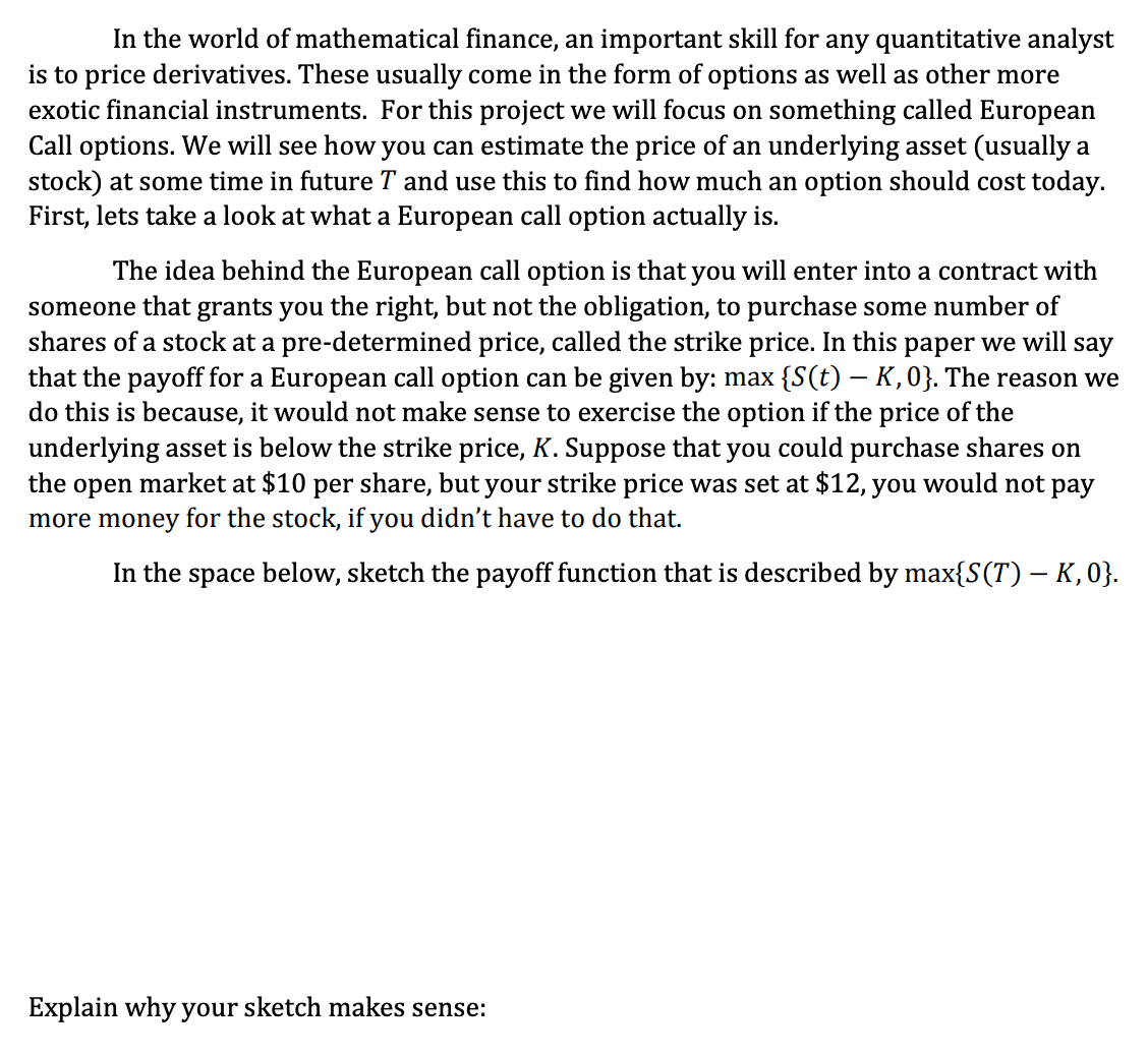 In the world of mathematical finance, an important skill for any quantitative analyst
is to price derivatives. These usually come in the form of options as well as other more
exotic financial instruments. For this project we will focus on something called European
Call options. We will see how you can estimate the price of an underlying asset (usually a
stock) at some time in future T and use this to find how much an option should cost today.
First, lets take a look at what a European call option actually is.
The idea behind the European call option is that you will enter into a contract with
someone that grants you the right, but not the obligation, to purchase some number of
shares of a stock at a pre-determined price, called the strike price. In this paper we will say
that the payoff for a European call option can be given by: max {S(t) – K, 0}. The reason we
do this is because, it would not make sense to exercise the option if the price of the
underlying asset is below the strike price, K. Suppose that you could purchase shares on
the open market at $10 per share, but your strike price was set at $12, you would not pay
more money for the stock, if you didn't have to do that.
In the space below, sketch the payoff function that is described by max{S(T) – K, 0}.
Explain why your sketch makes sense: