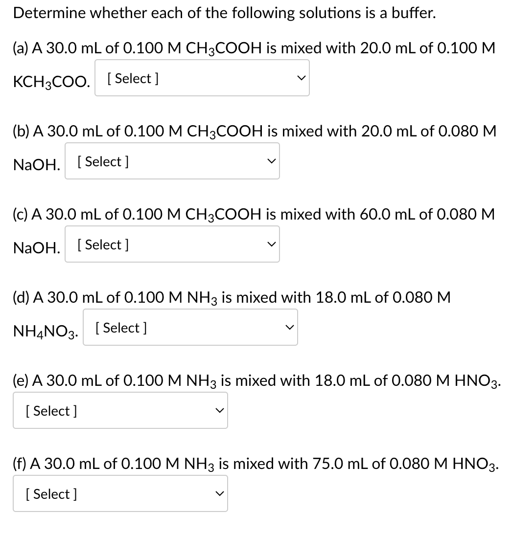 Determine whether each of the following solutions is a buffer.
(a) A 30.0 mL of 0.100 M CH3COOH is mixed with 20.0 mL of 0.100 M
KCH3COO. [Select ]
(b) A 30.0 mL of 0.100 M CH3COOH is mixed with 20.0 mL of 0.080 M
NaOH. [Select]
(c) A 30.0 mL of 0.100 M CH3COOH is mixed with 60.0 mL of 0.080 M
NaOH. [Select]
(d) A 30.0 mL of 0.100 M NH3 is mixed with 18.0 mL of 0.080 M
NH4NO3.
[Select]
(e) A 30.0 mL of 0.100 M NH3 is mixed with 18.0 mL of 0.080 M HNO3.
[Select]
(f) A 30.0 mL of 0.100 M NH3 is mixed with 75.0 mL of 0.080 M HNO3.
[Select]