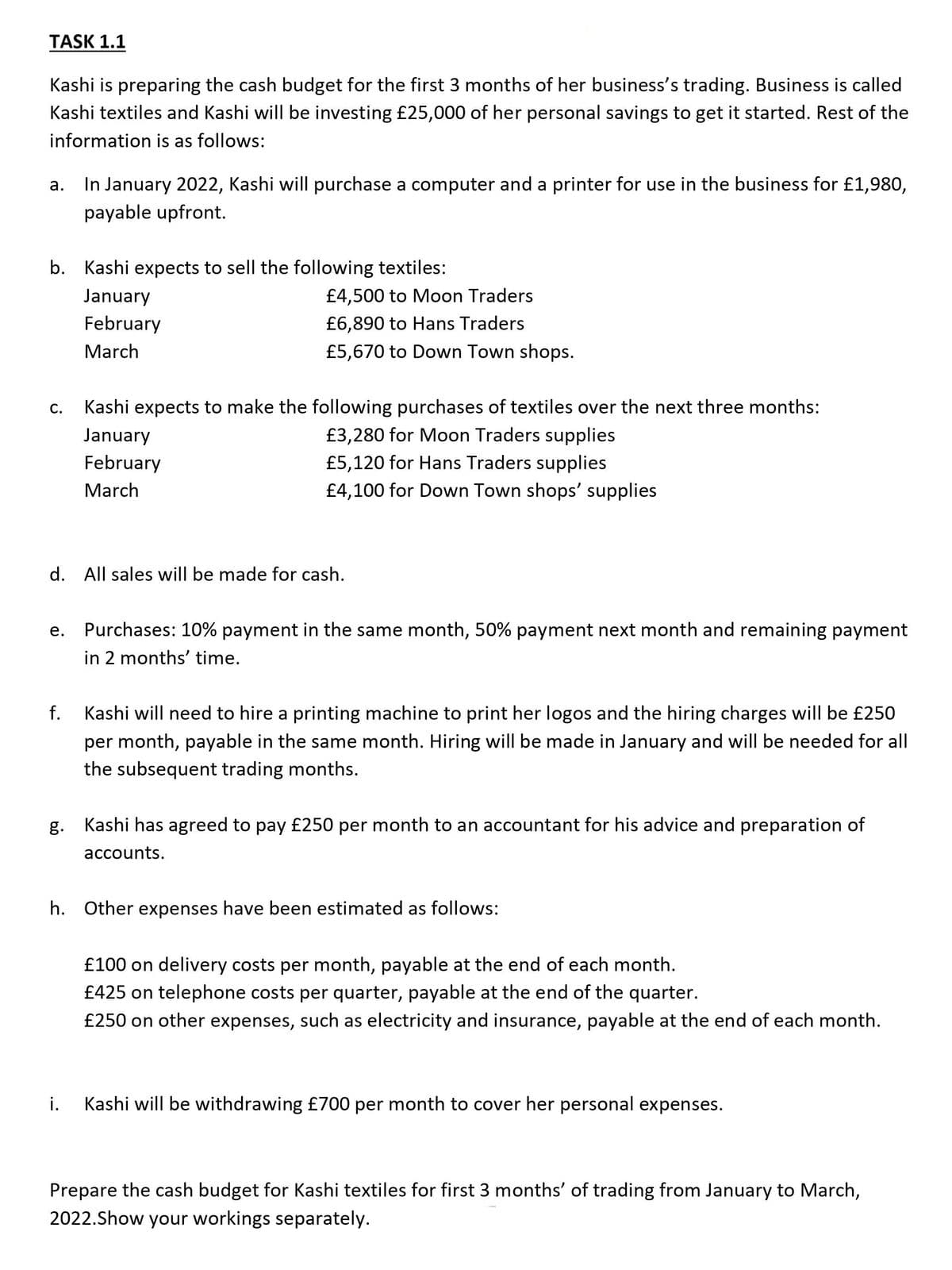 TASK 1.1
Kashi is preparing the cash budget for the first 3 months of her business's trading. Business is called
Kashi textiles and Kashi will be investing £25,000 of her personal savings to get it started. Rest of the
information is as follows:
In January 2022, Kashi will purchase a computer and a printer for use in the business for £1,980,
а.
payable upfront.
b. Kashi expects to sell the following textiles:
January
£4,500 to Moon Traders
February
£6,890 to Hans Traders
March
£5,670 to Down Town shops.
С.
Kashi expects to make the following purchases of textiles over the next three months:
January
£3,280 for Moon Traders supplies
February
£5,120 for Hans Traders supplies
March
£4,100 for Down Town shops' supplies
d. All sales will be made for cash.
е.
Purchases: 10% payment in the same month, 50% payment next month and remaining payment
in 2 months' time.
f.
Kashi will need to hire a printing machine to print her logos and the hiring charges will be £250
per month, payable in the same month. Hiring will be made in January and will be needed for all
the subsequent trading months.
g.
Kashi has agreed to pay £250 per month to an accountant for his advice and preparation of
accounts.
h. Other expenses have been estimated as follows:
£100 on delivery costs per month, payable at the end of each month.
£425 on telephone costs per quarter, payable at the end of the quarter.
£250 on other expenses, such as electricity and insurance, payable at the end of each month.
i.
Kashi will be withdrawing £700 per month to cover her personal expenses.
Prepare the cash budget for Kashi textiles for first 3 months' of trading from January to March,
2022.Show your workings separately.
