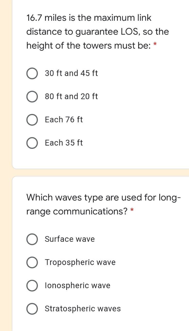 16.7 miles is the maximum link
distance to guarantee LOS, so the
height of the towers must be: *
30 ft and 45 ft
80 ft and 20 ft
Each 76 ft
Each 35 ft
Which waves type are used for long-
range communications? *
Surface wave
Tropospheric wave
lonospheric wave
Stratospheric waves
