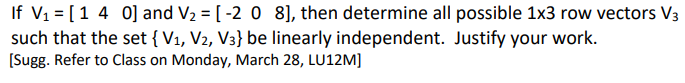 If V1 = [1 4 0] and V2 = [ -2 0 8], then determine all possible 1x3 row vectors V3
such that the set { V1, V2, V3} be linearly independent. Justify your work.
[Sugg. Refer to Class on Monday, March 28, LU12M]
%3D
