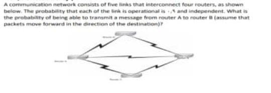 A communication network consists of five links that interconnect four routers, as shown
below. The probability that each of the link is operational is and independent. What is
the probability of being able to transmit a message from router A to router B (assume that
packets move forward in the direction of the destination))?
