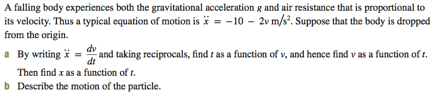 A falling body experiences both the gravitational acceleration g and air resistance that is proportional to
its velocity. Thus a typical equation of motion is * = -10 – 2v m/s². Suppose that the body is dropped
from the origin.
and taking reciprocals, find t as a function of v, and hence find v as a function of t.
dt
dv
a By writing i =
Then find x as a function of t.
b Describe the motion of the particle.
