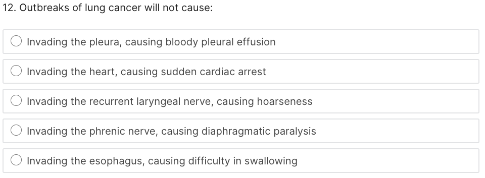 12. Outbreaks of lung cancer will not cause:
Invading the pleura, causing bloody pleural effusion
Invading the heart, causing sudden cardiac arrest
Invading the recurrent laryngeal nerve, causing hoarseness
Invading the phrenic nerve, causing diaphragmatic paralysis
Invading the esophagus, causing difficulty in swallowing