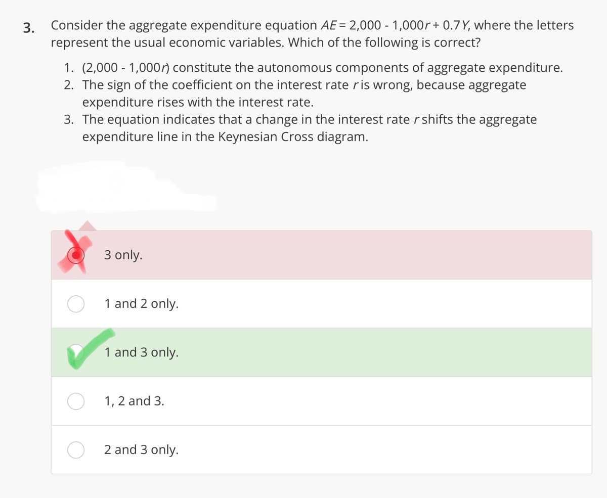 3.
Consider the aggregate expenditure equation AE = 2,000 - 1,000+ 0.7 Y, where the letters
represent the usual economic variables. Which of the following is correct?
1. (2,000 - 1,000r) constitute the autonomous components of aggregate expenditure.
2. The sign of the coefficient on the interest rate ris wrong, because aggregate
expenditure rises with the interest rate.
3. The equation indicates that a change in the interest rate r shifts the aggregate
expenditure line in the Keynesian Cross diagram.
3 only.
1 and 2 only.
1 and 3 only.
1, 2 and 3.
2 and 3 only.