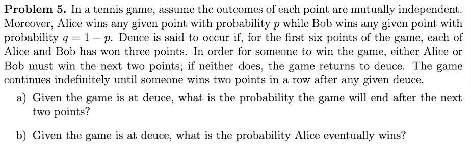 Problem 5. In a tennis game, assume the outcomes of each point are mutually independent.
Moreover, Alice wins any given point with probability p while Bob wins any given point with
probability q = 1 - p. Deuce is said to occur if, for the first six points of the game, each of
Alice and Bob has won three points. In order for someone to win the game, either Alice or
Bob must win the next two points; if neither does, the game returns to deuce. The game
continues indefinitely until someone wins two points in a row after any given deuce.
Given the game is at deuce, what is the probability the game will end after the next
two points?
b) Given the game is at deuce, what is the probability Alice eventually wins?