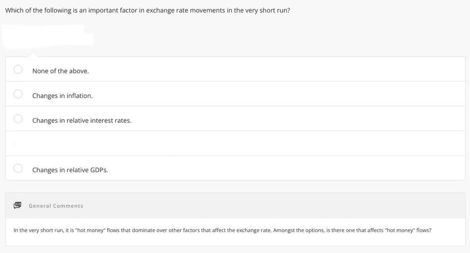 Which of the following is an important factor in exchange rate movements in the very short run?
None of the above.
Changes in inflation.
Changes in relative interest rates.
Changes in relative GDPs.
General Comments
In the very short run, it is "hot money" flows that dominate over other factors that affect the exchange rate. Amongst the options, is there one that affects "hot money" flows?