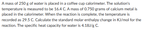 A mass of 250 g of water is placed in a coffee cup calorimeter. The solution's
temperature is measured to be 16.4 C. A mass of 0.750 grams of calcium metal is
placed in the calorimeter. When the reaction is complete, the temperature is
recorded as 29.5 C. Calculate the standard molar enthalpy change in KJ/mol for the
reaction. The specific heat capacity for water is 4.18J/g C.