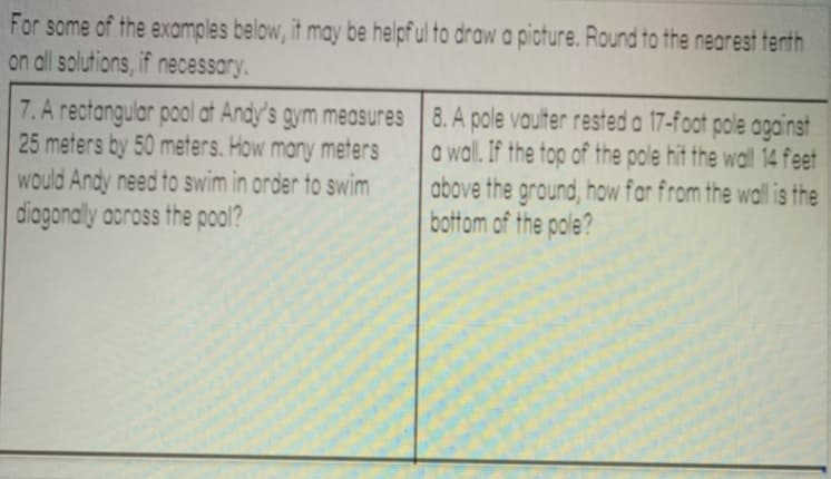 For some of the examples below, it may be helpf ul to draw a picture. Round to the nearest tenth
on all solutions, if necessory.
7. A rectangular pool at Andy's gym measures 8. A pole vaulter rested a 17-foot pole against
25 meters by 50 meters. How many meters
would Andy need to swim in order to swim
diagonally aoross the pool?
a wall. If the top of the pole hit the wall 14 feet
above the ground, how far from the wall is the
bottom of the pole?
