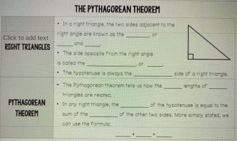 THE PYTHAGOREAN THEOREM
• In a right triangle, the two sides adjacent to the
right angle are known as the
or
Click to add text
and
RIGHT TRIANGLES
• The side opposite from the right angle
is called the
or
• The hypotenuse is always the
side of a right triangle.
• The Pythagorean theorem tells us how the
lengths of
triangles are related.
PYTHAGOREAN
• In any right triangle, the
of the hypotenuse is equal to the
THEOREM
of the other two sides. More simply stated, we
sum of the
can use the formula:
...........
