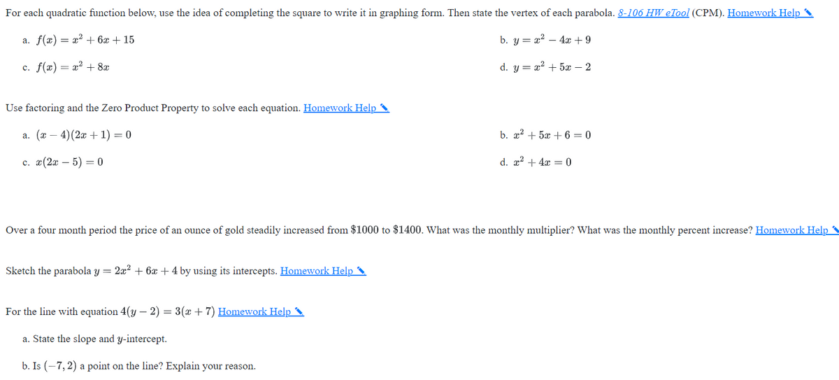 For each quadratic function below, use the idea of completing the square to write it in graphing form. Then state the vertex of each parabola. 8-106 HW eTool (CPM). Homework Help
a. f(x) = x² + 6x + 15
b. y = x2 – 4x + 9
c. f(x) = x2 + 8x
d. y = x2 + 5x – 2
Use factoring and the Zero Product Property to solve each equation. Homework Help
а. (х —
4)(2x + 1) = 0
b. x2 + 5x + 6 = 0
с. 2(2х — 5) — 0
d. x2 + 4x = 0
Over a four month period the price of an ounce of gold steadily increased from $1000 to $1400. What was the monthly multiplier? What was the monthly percent increase? Homework Help
Sketch the parabola y =
2x2 + 6x + 4 by using its intercepts. Homework Help
For the line with equation 4(y – 2) = 3(x + 7) Homework Help
-
a. State the slope and y-intercept.
b. Is (-7,2) a point on the line? Explain your reason.
