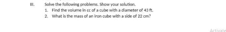 II.
Solve the following problems. Show your solution.
1. Find the volume in cc of a cube with a diameter of 43 ft.
2. What is the mass of an iron cube with a side of 22 cm?
Activate
