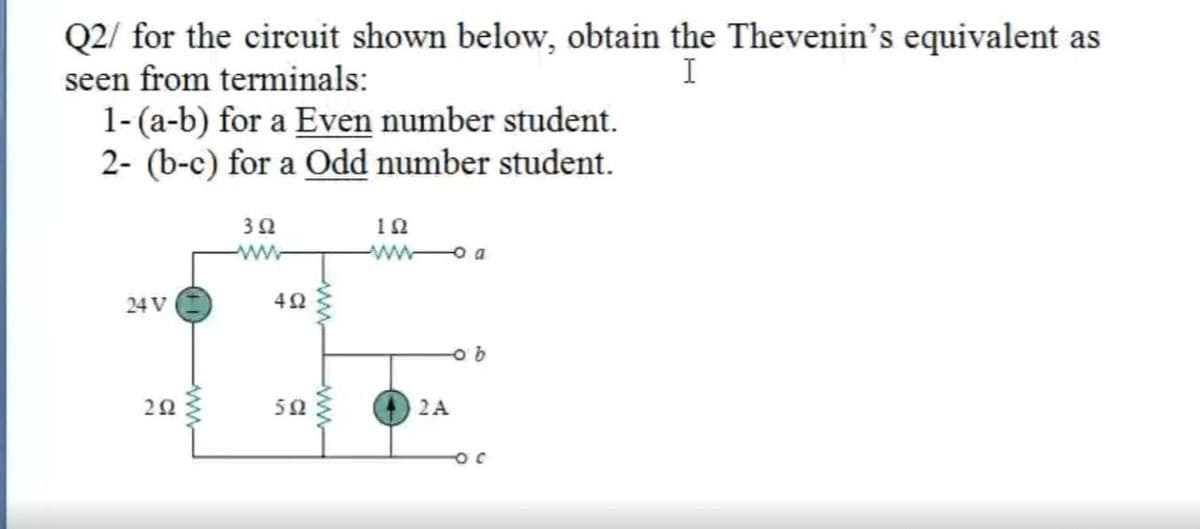 Q2/ for the circuit shown below, obtain the Thevenin's equivalent as
seen from terminals:
I
1-(a-b) for a Even number student.
2- (b-c) for a Odd number student.
10
ww o a
24 V
50
2A
ww
ww
