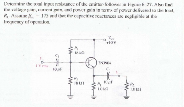 Determine the total input resistance of the emitter-follower in Figure 6-27. Also find
the voltage gain, current gain, and power gain in terms of power delivered to the load,
R. Assume B = 175 and that the capacitive reactances are negligible at the
frequency of operation.
Vee
+10 V
R,
18 KN
2N3904
IV ms
10pF
R.
18 2
10 F
RE
1.0 k2
