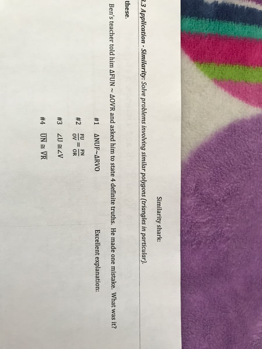 Similarity shark:
3.3 Application - Similarity: Solve problems involving similar polygons (triangles in particular).
these.
Ben's teacher told him AFUN
AOVR and asked him to state 4 definite truths. He made one mistake. What was it?
#1
ANUF~ARVO
Excellent explanation:
FU
FN
#2
OV
OR
# 3
ZU ZV
# 4
UN = VR
