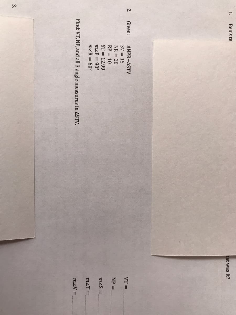 1.
Ben's te
hat was it?
2.
Given:
ANPR~ASTV
VT =
SV = 15
NR = 20
NP =
RP = 10
ST = 12.99
mzS =
m2P = 90°
m2R = 60°
m2T =
Find: VT, NP, and all 3 angle measures in ASTV.
mzV =
3.
