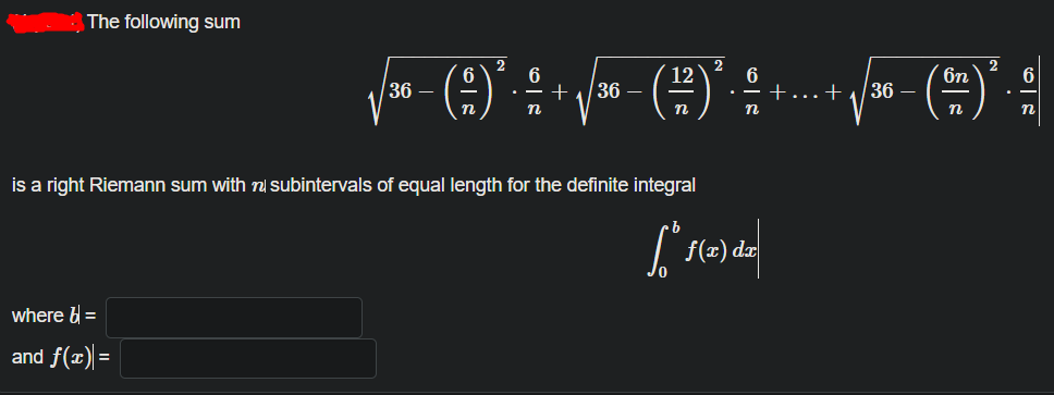 The following sum
2
6
2
6
6n
6
36 –
6
. - +
12
36 –
+...+
36 –
n
n
is a right Riemann sum with n subintervals of equal length for the definite integral
f(x) dx
where b =
and f(x) =
