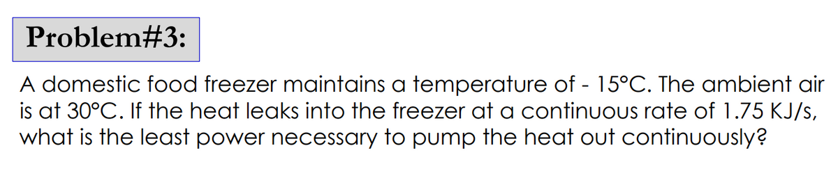 Problem#3:
A domestic food freezer maintains a temperature of -15°C. The ambient air
is at 30°C. If the heat leaks into the freezer at a continuous rate of 1.75 KJ/s,
what is the least power necessary to pump the heat out continuously?