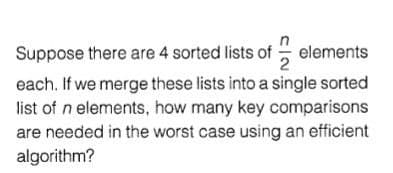 Suppose there are 4 sorted lists of - elements
each. If we merge these lists into a single sorted
list of n elements, how many key comparisons
are needed in the worst case using an efficient
algorithm?
