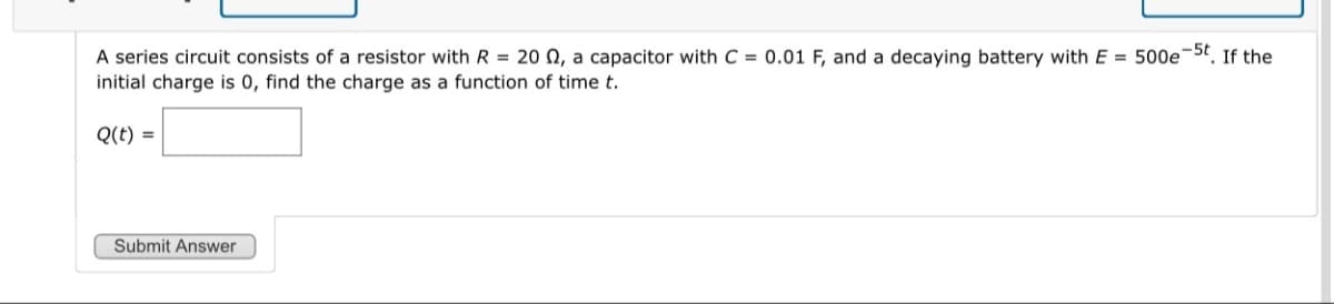 A series circuit consists of a resistor with R = 20 Q, a capacitor with C = 0.01 F, and a decaying battery with E = 500e-5t. If the
initial charge is 0, find the charge as a function of time t.
Q(t) =
Submit Answer