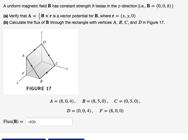 A uniform magnetic field B has constant strength b teslas in the z-direction [i.e., B = (0, 0, b)]
(a) Verify that A =Bxr is a vector potential for B, where r = (x, y, 0)
(b) Calculate the flux of B through the rectangle with vertices A, B, C, and D in Figure 17.
F
B
FIGURE 17
A = (8,0,4), B (8,5,0), C = (0,5,0),
D = (0,0,4), F = (8,0,0)
Flux(B) = -40b