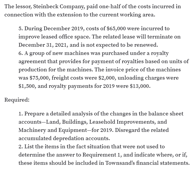 The lessor, Steinbeck Company, paid one-half of the costs incurred in
connection with the extension to the current working area.
5. During December 2019, costs of $65,000 were incurred to
improve leased office space. The related lease will terminate on
December 31, 2021, and is not expected to be renewed.
6. A group of new machines was purchased under a royalty
agreement that provides for payment of royalties based on units of
production for the machines. The invoice price of the machines
was $75,000, freight costs were $2,000, unloading charges were
$1,500, and royalty payments for 2019 were $13,000.
Required:
1. Prepare a detailed analysis of the changes in the balance sheet
accounts-Land, Buildings, Leasehold Improvements, and
Machinery and Equipment-for 2019. Disregard the related
accumulated depredation accounts.
2. List the items in the fact situation that were not used to
determine the answer to Requirement 1, and indicate where, or if,
these items should be included in Townsand's financial statements.
