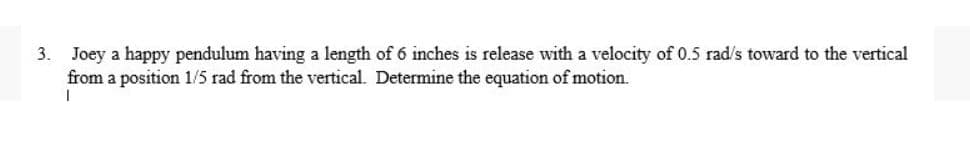 3. Joey a happy pendulum having a length of 6 inches is release with a velocity of 0.5 rad/s toward to the vertical
from a position 1/5 rad from the vertical. Determine the equation of motion.
