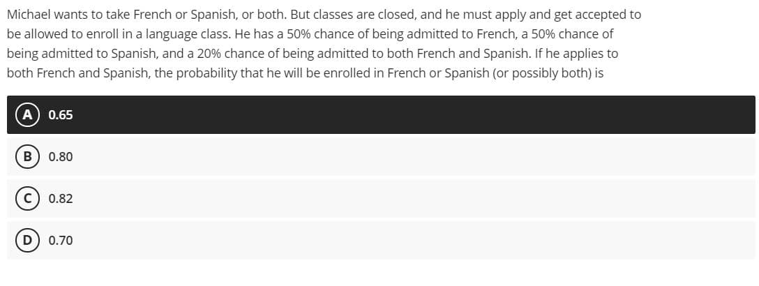 Michael wants to take French or Spanish, or both. But classes are closed, and he must apply and get accepted to
be allowed to enroll in a language class. He has a 50% chance of being admitted to French, a 50% chance of
being admitted to Spanish, and a 20% chance of being admitted to both French and Spanish. If he applies to
both French and Spanish, the probability that he will be enrolled in French or Spanish (or possibly both) is
A) 0.65
B) 0.80
C) 0.82
D) 0.70
