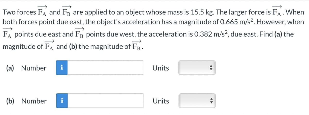 Two forces FA and FB are applied to an object whose mass is 15.5 kg. The larger force is FA . When
both forces point due east, the object's acceleration has a magnitude of 0.665 m/s². However, when
FA points due east and F points due west, the acceleration is 0.382 m/s², due east. Find (a) the
magnitude of FA and (b) the magnitude of FB.
(a) Number i
(b) Number
Units
Units